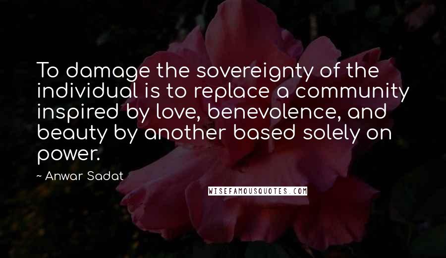 Anwar Sadat Quotes: To damage the sovereignty of the individual is to replace a community inspired by love, benevolence, and beauty by another based solely on power.