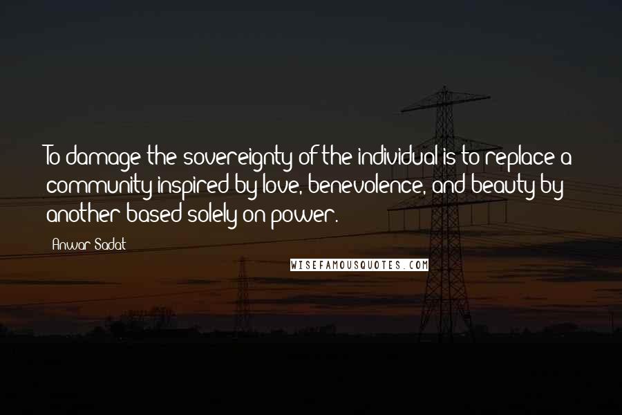 Anwar Sadat Quotes: To damage the sovereignty of the individual is to replace a community inspired by love, benevolence, and beauty by another based solely on power.