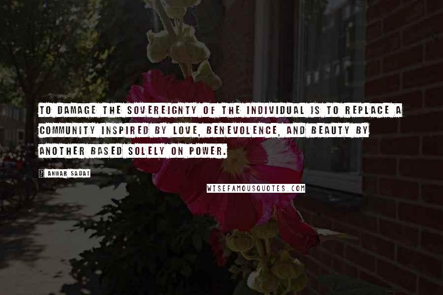 Anwar Sadat Quotes: To damage the sovereignty of the individual is to replace a community inspired by love, benevolence, and beauty by another based solely on power.
