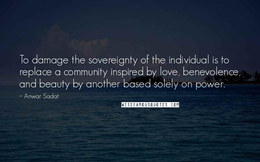 Anwar Sadat Quotes: To damage the sovereignty of the individual is to replace a community inspired by love, benevolence, and beauty by another based solely on power.