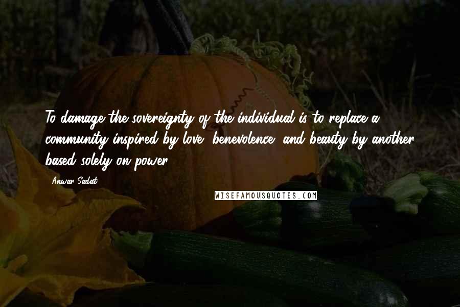 Anwar Sadat Quotes: To damage the sovereignty of the individual is to replace a community inspired by love, benevolence, and beauty by another based solely on power.