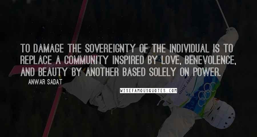 Anwar Sadat Quotes: To damage the sovereignty of the individual is to replace a community inspired by love, benevolence, and beauty by another based solely on power.