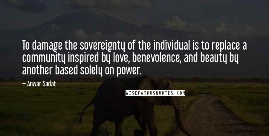 Anwar Sadat Quotes: To damage the sovereignty of the individual is to replace a community inspired by love, benevolence, and beauty by another based solely on power.