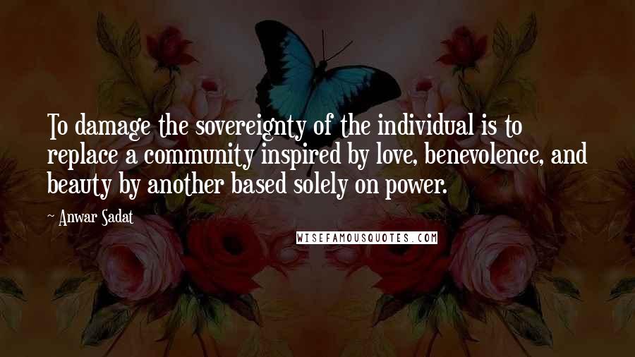 Anwar Sadat Quotes: To damage the sovereignty of the individual is to replace a community inspired by love, benevolence, and beauty by another based solely on power.