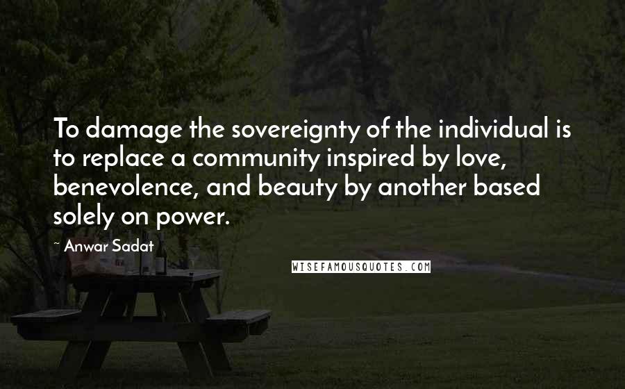 Anwar Sadat Quotes: To damage the sovereignty of the individual is to replace a community inspired by love, benevolence, and beauty by another based solely on power.