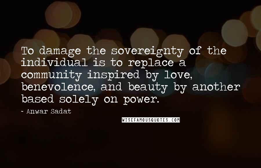 Anwar Sadat Quotes: To damage the sovereignty of the individual is to replace a community inspired by love, benevolence, and beauty by another based solely on power.