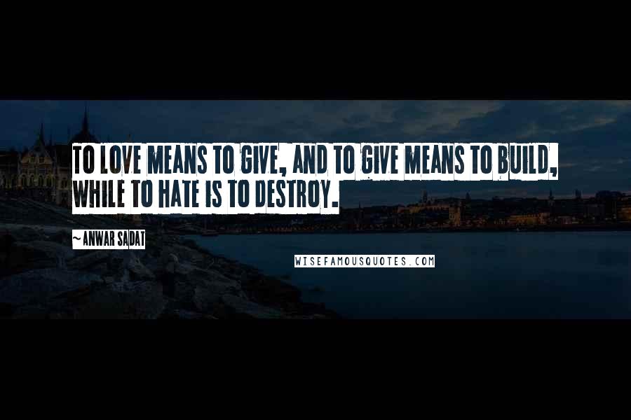 Anwar Sadat Quotes: To love means to give, and to give means to build, while to hate is to destroy.