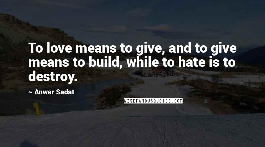 Anwar Sadat Quotes: To love means to give, and to give means to build, while to hate is to destroy.