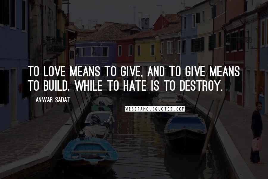 Anwar Sadat Quotes: To love means to give, and to give means to build, while to hate is to destroy.