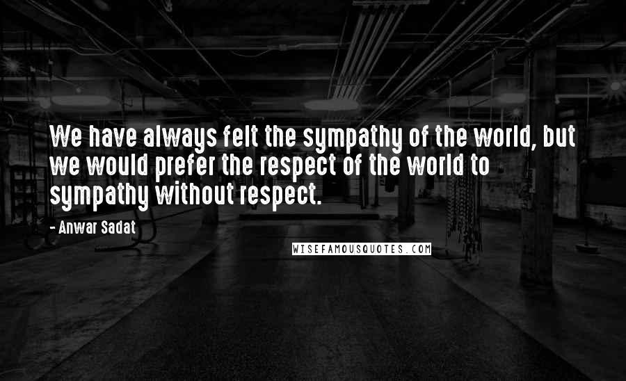 Anwar Sadat Quotes: We have always felt the sympathy of the world, but we would prefer the respect of the world to sympathy without respect.