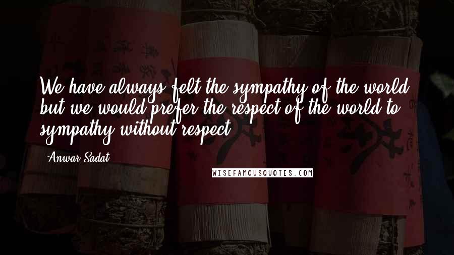 Anwar Sadat Quotes: We have always felt the sympathy of the world, but we would prefer the respect of the world to sympathy without respect.