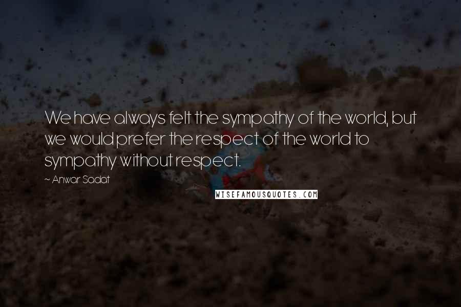 Anwar Sadat Quotes: We have always felt the sympathy of the world, but we would prefer the respect of the world to sympathy without respect.