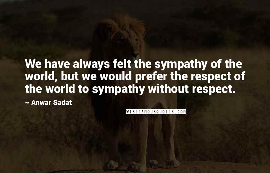 Anwar Sadat Quotes: We have always felt the sympathy of the world, but we would prefer the respect of the world to sympathy without respect.