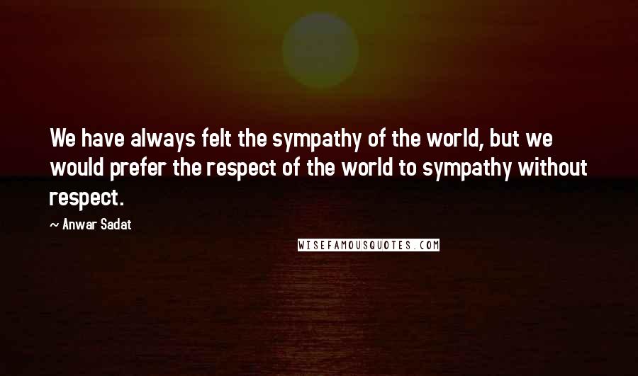 Anwar Sadat Quotes: We have always felt the sympathy of the world, but we would prefer the respect of the world to sympathy without respect.