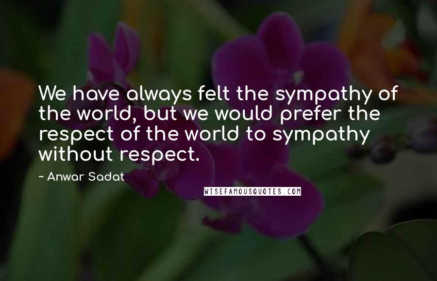 Anwar Sadat Quotes: We have always felt the sympathy of the world, but we would prefer the respect of the world to sympathy without respect.