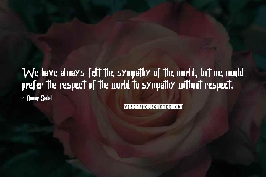 Anwar Sadat Quotes: We have always felt the sympathy of the world, but we would prefer the respect of the world to sympathy without respect.