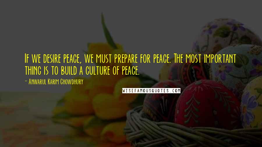 Anwarul Karim Chowdhury Quotes: If we desire peace, we must prepare for peace. The most important thing is to build a culture of peace.