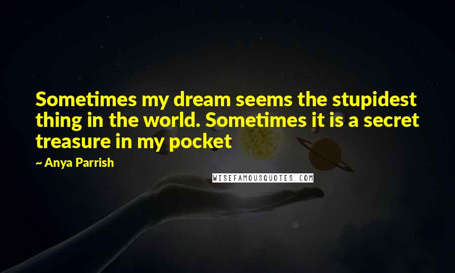 Anya Parrish Quotes: Sometimes my dream seems the stupidest thing in the world. Sometimes it is a secret treasure in my pocket