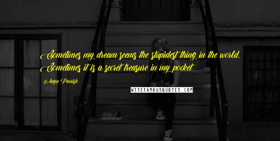 Anya Parrish Quotes: Sometimes my dream seems the stupidest thing in the world. Sometimes it is a secret treasure in my pocket