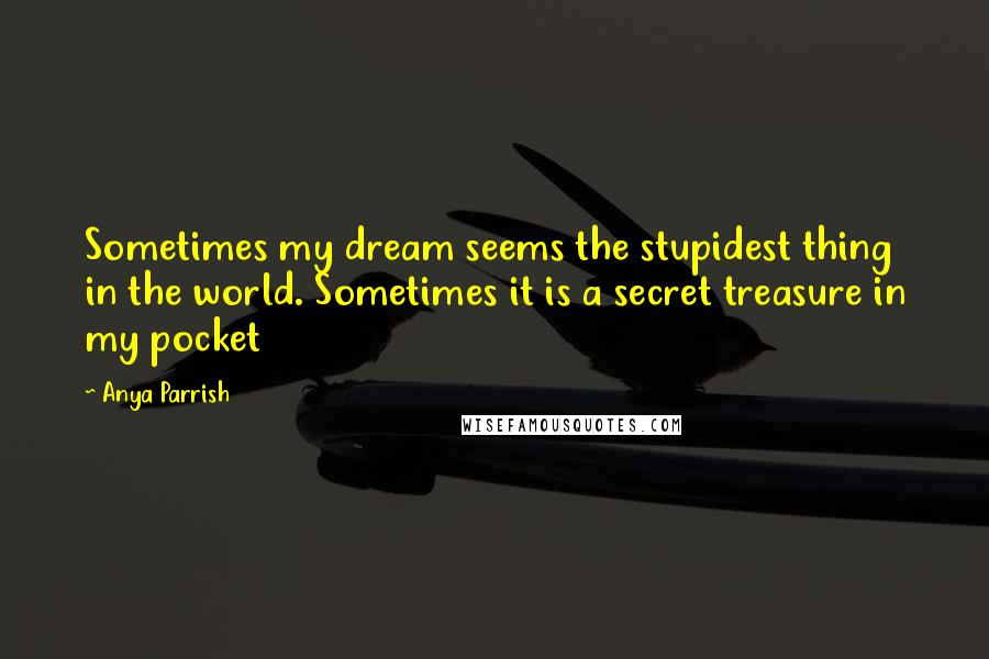 Anya Parrish Quotes: Sometimes my dream seems the stupidest thing in the world. Sometimes it is a secret treasure in my pocket