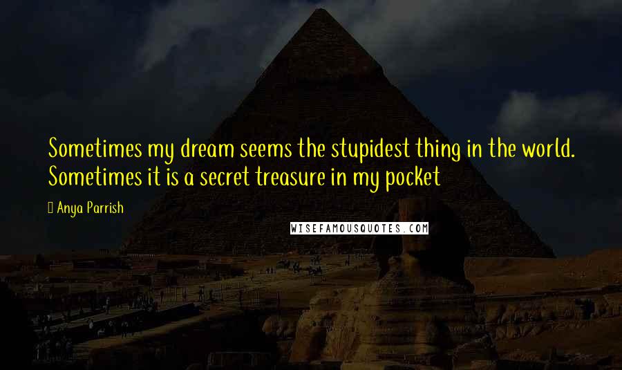 Anya Parrish Quotes: Sometimes my dream seems the stupidest thing in the world. Sometimes it is a secret treasure in my pocket