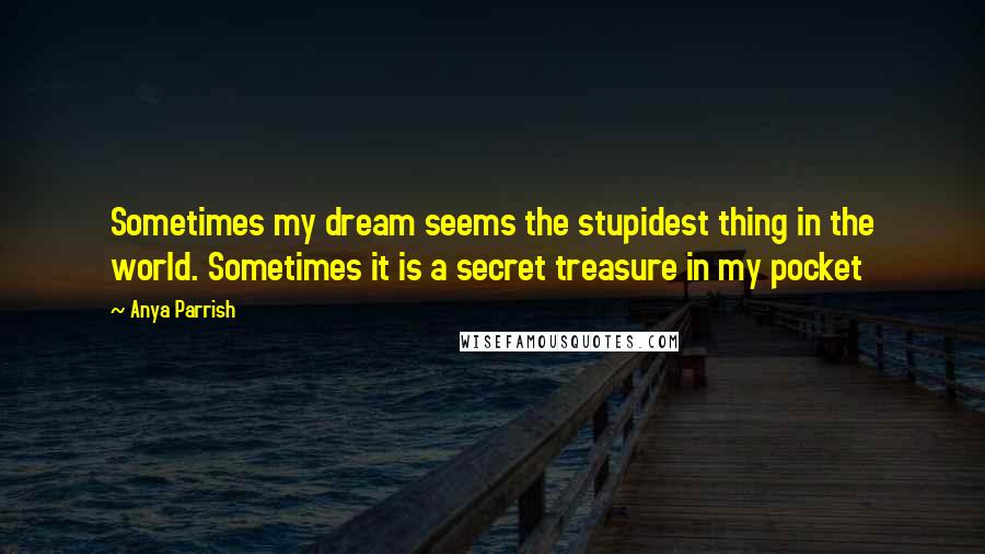 Anya Parrish Quotes: Sometimes my dream seems the stupidest thing in the world. Sometimes it is a secret treasure in my pocket