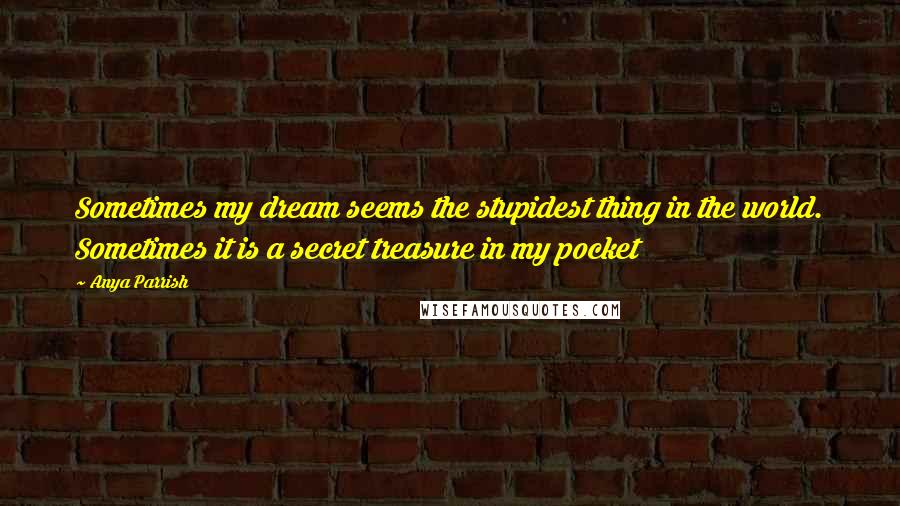 Anya Parrish Quotes: Sometimes my dream seems the stupidest thing in the world. Sometimes it is a secret treasure in my pocket