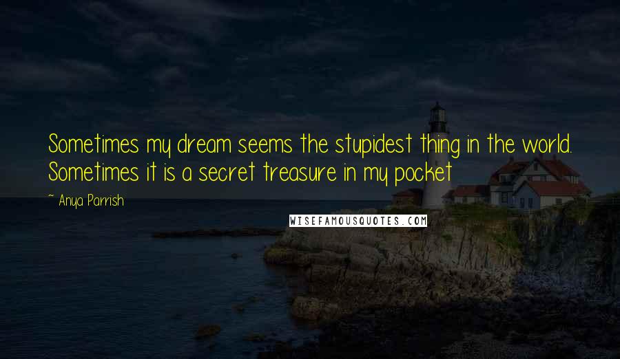 Anya Parrish Quotes: Sometimes my dream seems the stupidest thing in the world. Sometimes it is a secret treasure in my pocket