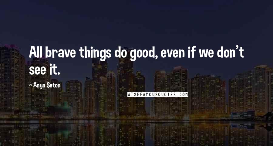 Anya Seton Quotes: All brave things do good, even if we don't see it.