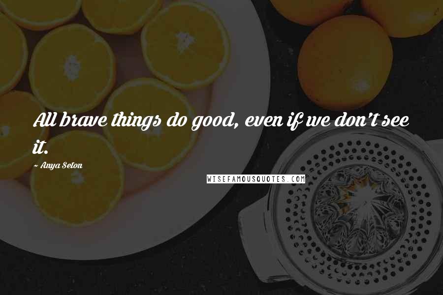 Anya Seton Quotes: All brave things do good, even if we don't see it.