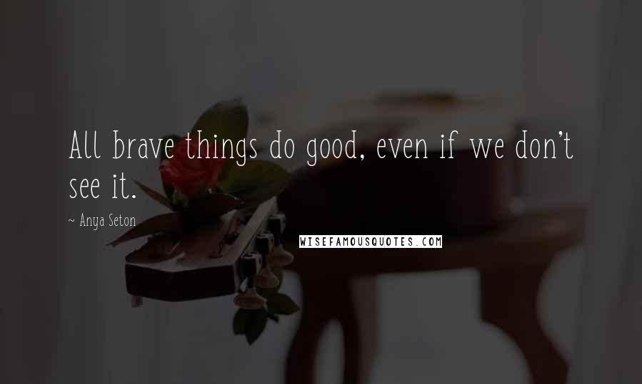 Anya Seton Quotes: All brave things do good, even if we don't see it.