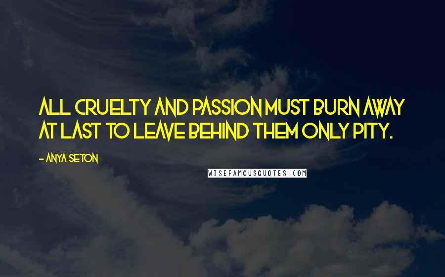 Anya Seton Quotes: All cruelty and passion must burn away at last to leave behind them only pity.