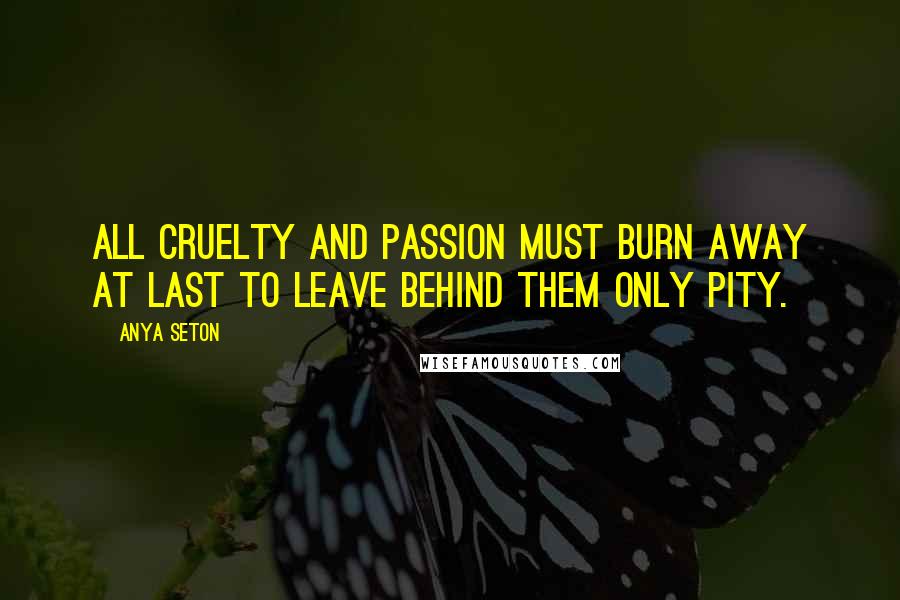 Anya Seton Quotes: All cruelty and passion must burn away at last to leave behind them only pity.