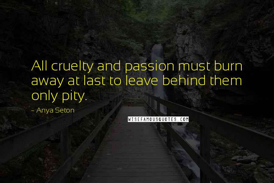 Anya Seton Quotes: All cruelty and passion must burn away at last to leave behind them only pity.
