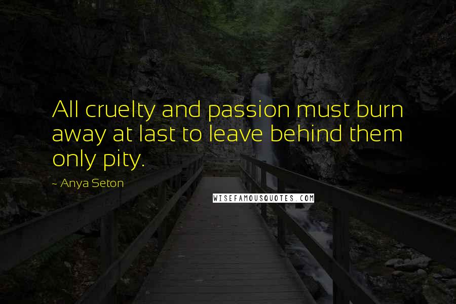 Anya Seton Quotes: All cruelty and passion must burn away at last to leave behind them only pity.