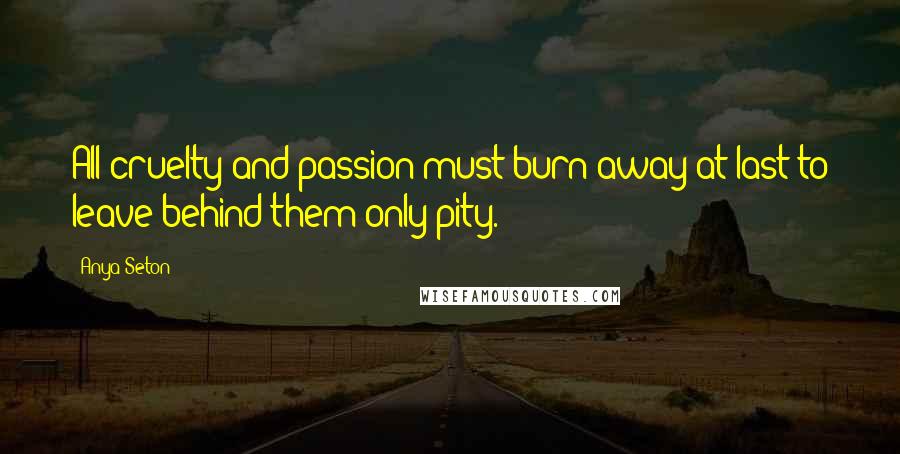 Anya Seton Quotes: All cruelty and passion must burn away at last to leave behind them only pity.