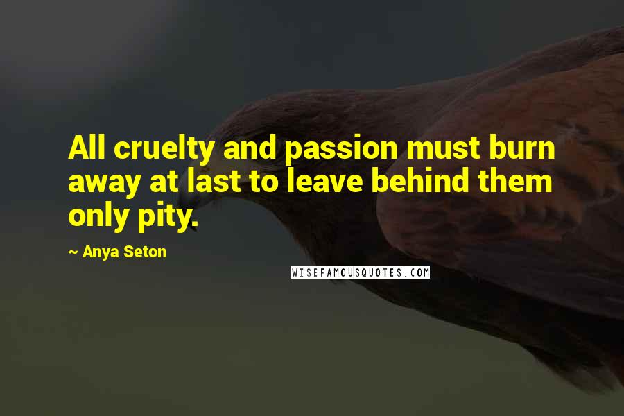 Anya Seton Quotes: All cruelty and passion must burn away at last to leave behind them only pity.