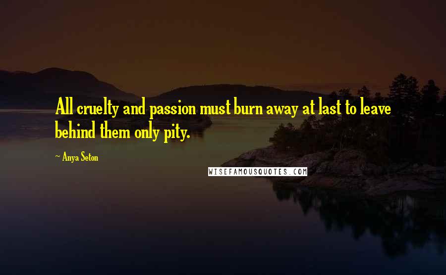 Anya Seton Quotes: All cruelty and passion must burn away at last to leave behind them only pity.