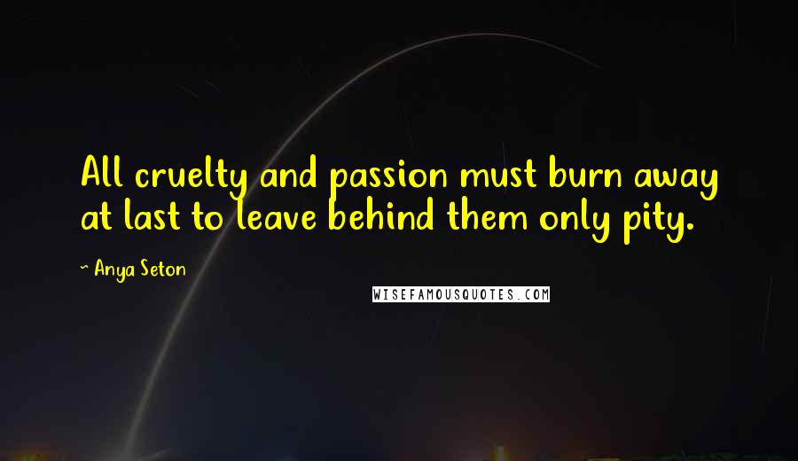 Anya Seton Quotes: All cruelty and passion must burn away at last to leave behind them only pity.