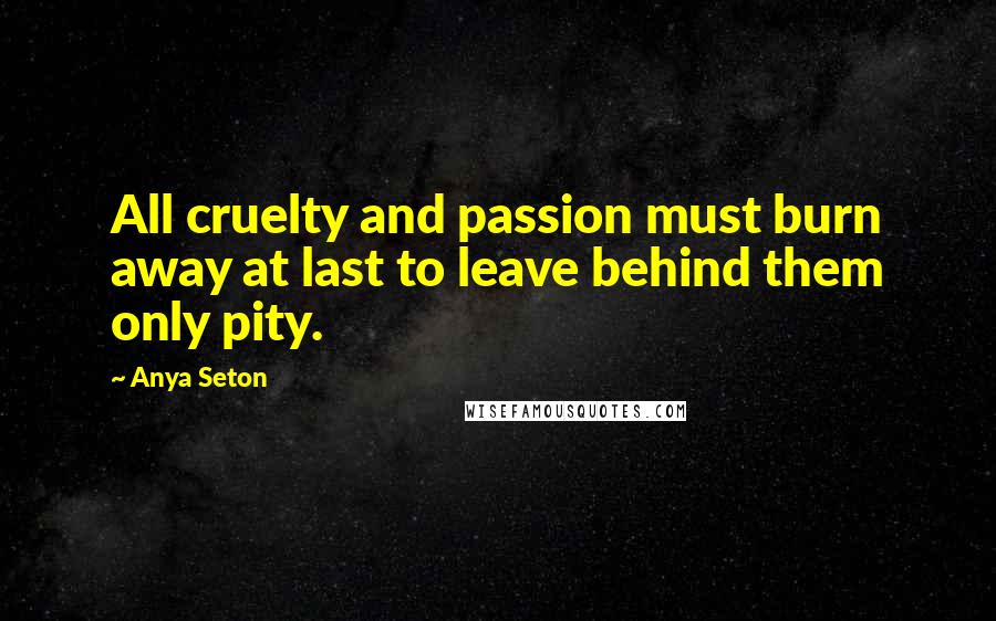 Anya Seton Quotes: All cruelty and passion must burn away at last to leave behind them only pity.