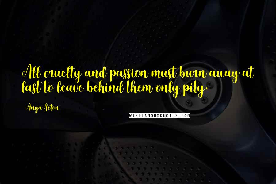 Anya Seton Quotes: All cruelty and passion must burn away at last to leave behind them only pity.