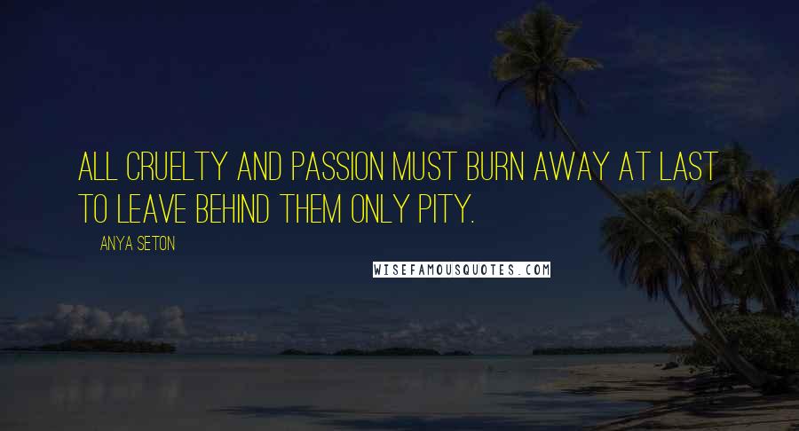 Anya Seton Quotes: All cruelty and passion must burn away at last to leave behind them only pity.