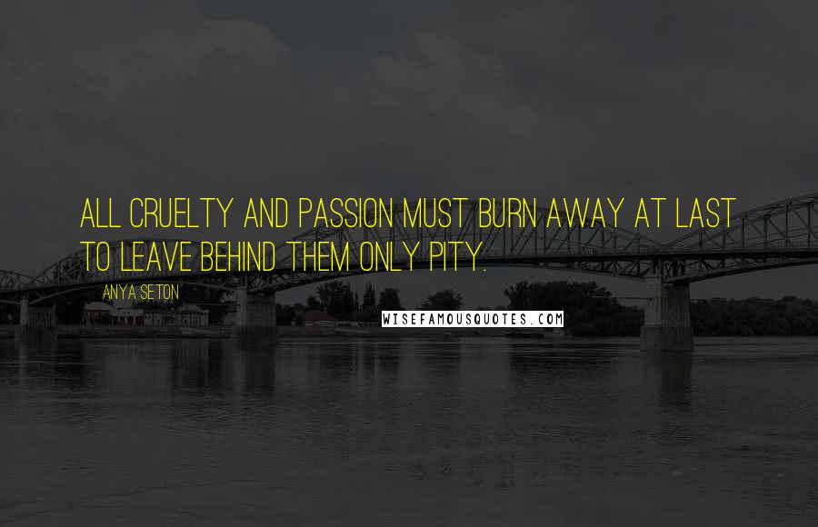 Anya Seton Quotes: All cruelty and passion must burn away at last to leave behind them only pity.