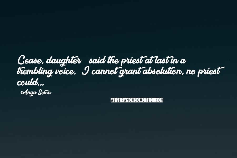 Anya Seton Quotes: Cease, daughter!" said the priest at last in a trembling voice. "I cannot grant absolution, no priest could...