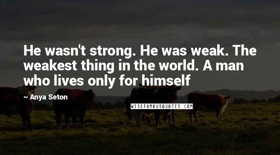 Anya Seton Quotes: He wasn't strong. He was weak. The weakest thing in the world. A man who lives only for himself