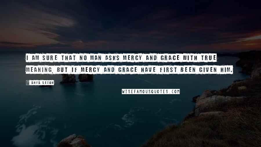 Anya Seton Quotes: I am sure that no man asks mercy and grace with true meaning, but if mercy and grace have first been given him.