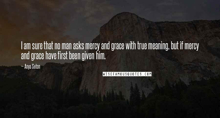 Anya Seton Quotes: I am sure that no man asks mercy and grace with true meaning, but if mercy and grace have first been given him.