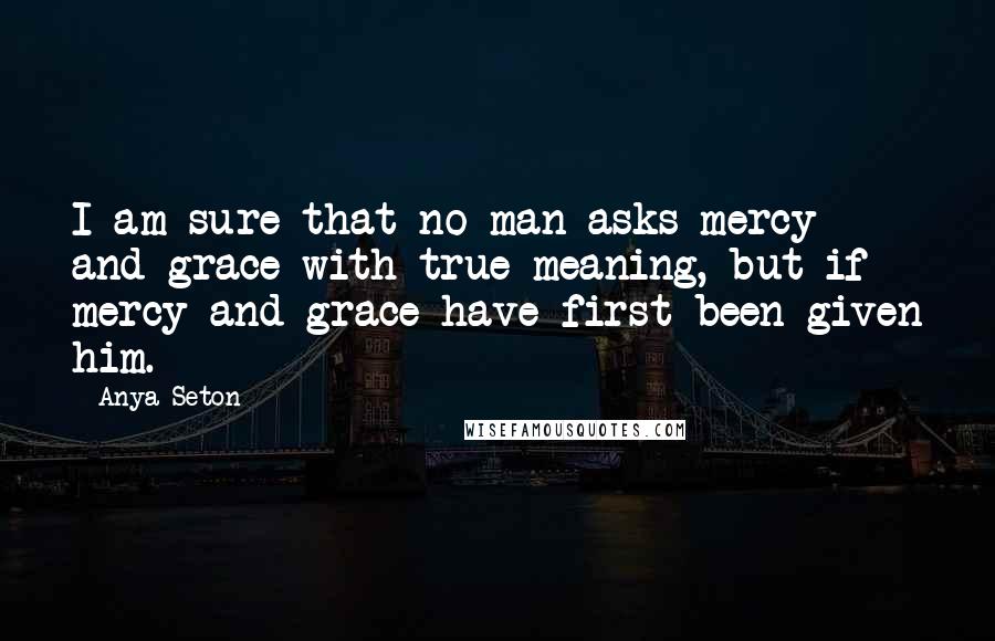 Anya Seton Quotes: I am sure that no man asks mercy and grace with true meaning, but if mercy and grace have first been given him.