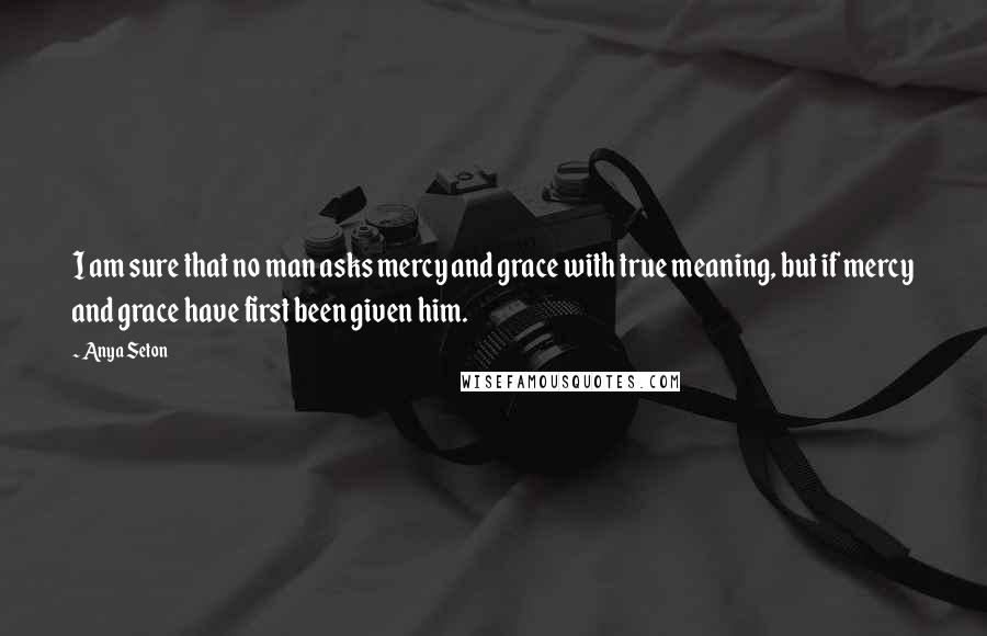 Anya Seton Quotes: I am sure that no man asks mercy and grace with true meaning, but if mercy and grace have first been given him.