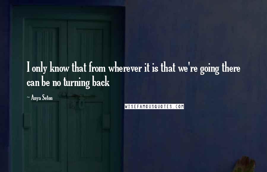 Anya Seton Quotes: I only know that from wherever it is that we're going there can be no turning back